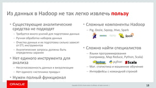 Copyright © 2015, Oracle and/or its affiliates. All rights reserved. |
Из данных в Hadoop не так легко извлечь пользу
• Существующие аналитические
средства не подходят
– Требуется много усилий для подготовки данных
– Ручная обработка наборов данных
– Очистка данных и их подготовка сильно зависят
от ETL инструментов
– Аналитические запросы должны быть
определены заранее
• Нет единого инструмента для
анализа
– Несогласованность данных и визуализации
– Нет единого «источника правды»
• Нужен полный функционал
• Сложные компоненты Hadoop
– Pig, Oozie, Sqoop, Hive, Spark
• Сложно найти специалистов
– Языки программирования
(например, Map Reduce, Python, Scala)
– Мат. статистика и машинное обучение
– Интерфейсы с командной строкой
18
 