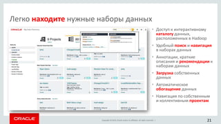 Copyright © 2015, Oracle and/or its affiliates. All rights reserved. |
• Доступ к интерактивному
каталогу данных,
расположенных в Hadoop
• Удобный поиск и навигация
в наборах данных
• Аннотации, краткие
описания и рекомендации к
наборам данных
• Загрузка собственных
данных
• Автоматическое
обогащение данных
• Навигация по собственным
и коллективным проектам
21
Легко находите нужные наборы данных
 