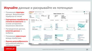 Copyright © 2015, Oracle and/or its affiliates. All rights reserved. |
• Понимание структуры
данных. Визуализация
атрибутов по типам
• Сортировака атрибутов по
степени их важности на
основе алгоритмов
машинного обучения
• Распределение данных,
качество данных и
выбросы
• Понимание корелляции
между атрибутами
• Оценка целесообразности
дальнейшей работы с
набором данных
22
Изучайте данные и раскрывайте их потенциал
 