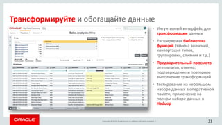 Copyright © 2015, Oracle and/or its affiliates. All rights reserved. |
• Интуитивный интерфейс для
трансформации данных
• Расширяемая библиотека
функций (замена значений,
конвертация типов,
группировки, слияния и т.д.)
• Предварительный просмотр
результатов, отмена,
подтверждение и повторное
выполнение трансформаций
• Тестирование на небольшом
наборе данных в оперативной
памяти, применение на
полном наборе данных в
Hadoop
23
Трансформируйте и обогащайте данные
 