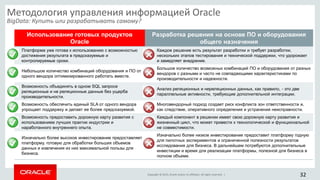Copyright © 2015, Oracle and/or its affiliates. All rights reserved. |
Использование готовых продуктов
Oracle
Разработка решения на основе ПО и оборудования
общего назначения
Платформа уже готова к использованию с возможностью
достижения результата в предсказуемые и
контролируемые сроки.
Каждое решение есть результат разработки и требует разработки,
нескольких этапов тестирования и технической поддержки, что удорожает
и замедляет внедрение.
Небольшое количество комбинаций оборудования и ПО от
одного вендора оптимизированного работать вместе.
Большое количество возможных комбинаций ПО и оборудования от разных
вендоров с разными и часто не совпадающими характеристиками по
производительности и надежности.
Возможность объединять в одном SQL запросе
реляционные и не реляционные данные без ущерба
производительности.
Анализ реляционных и нереляционных данных, как правило, - это две
параллельные активности, требующие дополнительной интеграции.
Возможность обеспечить единый SLA от одного вендора
упрощает поддержку и делает ее более предсказуемой.
Многовендорный подход создает риск конфликта зон ответственности и,
как следствие, оперативного определения и устранения неисправности.
Возможность предоставить дорожную карту развития с
использованием лучших практик индустрии и
наработанного внутреннего опыта.
Каждый компонент в решении имеет свою дорожную карту развития и
жизненный цикл, что может привести к технологической и функциональной
не совместимости.
Изначально более высокое инвестирование предоставляет
платформу, готовую для обработки больших объемов
данных и извлечения из них максимальной пользы для
бизнеса.
Изначально более низкое инвестирование предоставит платформу годную
для пилотных экспериментов и ограниченной полезности результатов
исследования для бизнеса. В дальнейшем потребуются дополнительные
инвестиции и время для реализации платформы, полезной для бизнеса в
полном объеме.
Методология управления информацией Oracle
BigData: Купить или разрабатывать самому?
32
 