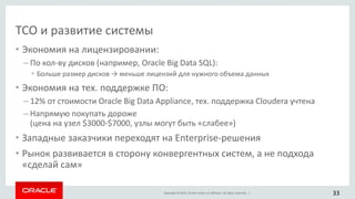 Copyright © 2015, Oracle and/or its affiliates. All rights reserved. |
TCO и развитие системы
• Экономия на лицензировании:
– По кол-ву дисков (например, Oracle Big Data SQL):
• Больше размер дисков → меньше лицензий для нужного объема данных
• Экономия на тех. поддержке ПО:
– 12% от стоимости Oracle Big Data Appliance, тех. поддержка Cloudera учтена
– Напрямую покупать дороже
(цена на узел $3000-$7000, узлы могут быть «слабее»)
• Западные заказчики переходят на Enterprise-решения
• Рынок развивается в сторону конвергентных систем, а не подхода
«сделай сам»
33
 