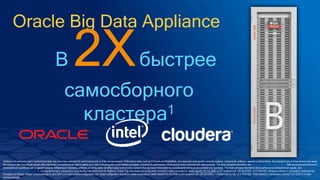 Oracle Big Data Appliance
В 2Xбыстрее
самосборного
кластера1
Software and workloads used in performance tests may have been optimized for performance only on Intel microprocessors. Performance tests, such as SYSmark and MobileMark, are measured using specific computer systems, components, software, operations and functions. Any change to any of those factors may cause
the results to vary. You should consult other information and performance tests to assist you in fully evaluating your contemplated purchases, including the performance of that product when combined with other products. For more complete information visit http://www.intel.com/performance. Tests document performance of
components on a particular test, in specific systems. Differences in hardware, software, or configuration will affect actual performance. Consult other sources of information to evaluate performance as you consider your purchase. For more complete information about performance and benchmark results, visit
http://www.intel.com/performance. 1 - Configurations were compared by using the Big Data Benchmark for BigBench.Oracle* Big Data Appliance configuration included 6 nodes comprised of: Intel® Xeon® CPU E5-2699 v3 (HT enabled) with 128 GB DDR4, 12 X 4TB HDD, Infiniband network (1 connection) observed max
throughput 24 Gb/sec, Oracle* Linux Enterprise 6, and CDH* 5.4.4 with modified configuration. DIY cluster configuration included 6 nodes comprised of: Intel® Xeon® CPU E5-2699 v3 (HT enabled) with 128 GB DDR4, 1 x 64GB SSD for OS, 12 X 4TB HDD, 10Gb network (1 connection), CentOS* 6.6, CDH* 5.3.3 with
minimal changes.
 