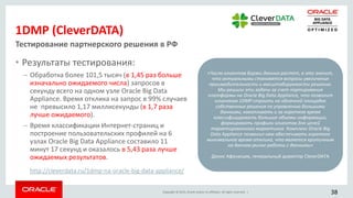 Copyright © 2015, Oracle and/or its affiliates. All rights reserved. |
1DMP (CleverDATA)
• Результаты тестирования:
– Обработка более 101,5 тысяч (в 1,45 раз больше
изначально ожидаемого числа) запросов в
секунду всего на одном узле Oracle Big Data
Appliance. Время отклика на запрос в 99% случаев
не превысило 1,17 миллисекунды (в 1,7 раза
лучше ожидаемого).
– Время классификации Интернет-страниц и
построение пользовательских профилей на 6
узлах Oracle Big Data Appliance составило 11
минут 17 секунд и оказалось в 5,43 раза лучше
ожидаемых результатов.
Тестирование партнерского решения в РФ
«Число клиентов Биржи данных растет, а это значит,
что актуальными становятся вопросы увеличения
производительности и масштабируемости решения.
Мы решили эти задачи за счет портирования
платформы на Oracle Big Data Appliance, что позволит
клиентам 1DMP строить на облачной площадке
собственные решения по управлению большими
данными, накапливать и за короткое время
классифицировать большие объемы информации,
формировать профили клиентов для целей
таргетированного маркетинга. Комплекс Oracle Big
Data Appliance позволил нам обеспечивать короткое
минимальное время отклика, что является критичным
на данном рынке работы с данными»
Денис Афанасьев, генеральный директор CleverDATA
http://cleverdata.ru/1dmp-na-oracle-big-data-appliance/
38
 