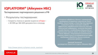 Copyright © 2015, Oracle and/or its affiliates. All rights reserved. |
IQPLATFORM® (Айкумен ИБС)
• Результаты тестирования:
– Скорость поиска в архиве выросла в 9 раз –
с 40 000 до 366 600 документов в секунду
Тестирование партнерского решения в РФ
«Ускорение обработки данных с применением
программно-аппаратных комплексов Oracle
Exadata, Oracle Exalogic и Oracle Big Data Appliance
позволяет нашим клиентам наиболее
эффективно обрабатывать большие массивы
накопленной информации, используя быстрый
онлайн-доступ к необходимым данным для их
комплексного анализа прямо на входном потоке.
Таким образом, открываются возможности
решения нового класса исследовательских задач,
требующих обработки данных в режиме
реального времени»
Дмитрий Часовской,
руководитель проектного отдела «Айкумен ИБС»
39
http://www.iqmen.ru/iqmen-oracle_exastack
 
