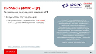 Copyright © 2015, Oracle and/or its affiliates. All rights reserved. |
ForSMedia (ФОРС – ЦР)
• Результаты тестирования:
– Скорость поиска в архиве выросла в 9 раз –
с 40 000 до 366 600 документов в секунду
Тестирование партнерского решения в РФ
«Столь впечатляющие результаты
тестирования ForSMedia на Oracle Exalytics In-
Memory Machine и Oracle Big Data Appliance
свидетельствуют о несомненных
преимуществах этих оптимизированных
программно-аппаратных комплексов перед
традиционными, что открывает широкие
перспективы для продвижения наших решений с
использованием технологий Больших данных
среди компаний финансового,
телекоммуникационного сектора, в ритейле и
других индустриях»
Алексей Голосов, президент ФОРС
40
http://www.fors.ru/pressroom/news/1892/
 