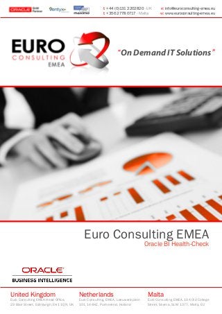 Euro Consulting EMEA
Oracle BI Health-Check
United Kingdom
Euro Consulting EMEA Head Office,
23 Blair Street, Edinburgh, EH1 1QR, UK
Netherlands
Euro Consulting, EMEA, Leeuwerikplein
101, 144HZ, Purmerend, Holland
Malta
Euro Consulting EMEA, 104 Old College
Street, Sliema, SLM 1377, Malta, EU
t: +44 (0)131 2202820 - UK e: info@euroconsulting-emea.eu
t: +356 2778 0717 - Malta w: www.euroconsulting-emea.eu
“On Demand IT Solutions”
 