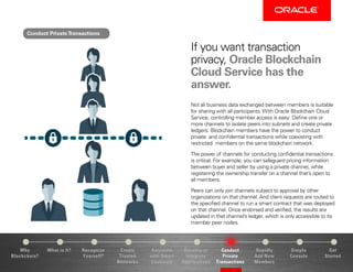 Why
Blockchain?
Recognize
Yourself?
Create
Trusted
Networks
Develop or
Integrate
Applications
Conduct
Private
Transactions
Simple
Console
Get
Started
What is It? Automate
with Smart
Contracts
Rapidly
Add New
Members
If you want transaction
privacy, Oracle Blockchain
Cloud Service has the
answer.
Not all business data exchanged between members is suitable
for sharing with all participants. With Oracle Blockchain Cloud
Service, controlling member access is easy: Define one or
more channels to isolate peers into subnets and create private
ledgers. Blockchain members have the power to conduct
private and confidential transactions while coexisting with
restricted members on the same blockchain network.
The power of channels for conducting confidential transactions
is critical. For example, you can safeguard pricing information
between buyer and seller by using a private channel, while
registering the ownership transfer on a channel that’s open to
all members.
Peers can only join channels subject to approval by other
organizations on that channel. And client requests are routed to
the specified channel to run a smart contract that was deployed
on that channel. Once endorsed and verified, the results are
updated in that channel’s ledger, which is only accessible to its
member peer nodes.
Conduct PrivateTransactions
 