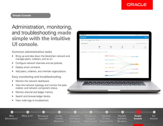 Why
Blockchain?
Recognize
Yourself?
Create
Trusted
Networks
Develop or
Integrate
Applications
Conduct
Private
Transactions
Simple
Console
Get
Started
What is It? Automate
with Smart
Contracts
Rapidly
Add New
Members
Administration, monitoring,
and troubleshooting made
simple with the intuitive
UI console.
Common administration tasks
•	 Bring up and take down the blockchain network and
manage peers, orderers, and so on.
•	 Configure network channels and set policies.
•	 Deploy smart contracts.
•	 Add peers, orderers, and member organizations.
Easy monitoring and troubleshooting
•	 Monitor the network dashboard.
•	 View the network topology and monitor the peer,
orderer, and network component status.
•	 Monitor channel and ledger metrics.
•	 Search and browse ledger blocks.
•	 View node logs to troubleshoot.
Simple Console
 