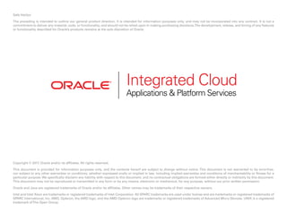Safe Harbor
The preceding is intended to outline our general product direction. It is intended for information purposes only, and may not be incorporated into any contract. It is not a
commitment to deliver any material, code, or functionality, and should not be relied upon in making purchasing decisions.The development, release, and timing of any features
or functionality described for Oracle’s products remains at the sole discretion of Oracle.
Copyright © 2017. Oracle and/or its affiliates. All rights reserved.
This document is provided for information purposes only, and the contents hereof are subject to change without notice. This document is not warranted to be error-free,
nor subject to any other warranties or conditions, whether expressed orally or implied in law, including implied warranties and conditions of merchantability or fitness for a
particular purpose.We specifically disclaim any liability with respect to this document, and no contractual obligations are formed either directly or indirectly by this document.
This document may not be reproduced or transmitted in any form or by any means, electronic or mechanical, for any purpose, without our prior written permission.
Oracle and Java are registered trademarks of Oracle and/or its affiliates. Other names may be trademarks of their respective owners.
Intel and Intel Xeon are trademarks or registered trademarks of Intel Corporation. All SPARC trademarks are used under license and are trademarks or registered trademarks of
SPARC International, Inc. AMD, Opteron, the AMD logo, and the AMD Opteron logo are trademarks or registered trademarks of Advanced Micro Devices. UNIX is a registered
trademark ofThe Open Group.
Integrated Cloud
Applications & Platform Services
 