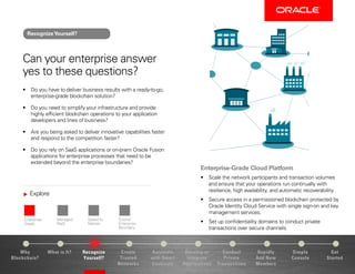 Explore
Enterprise-
Grade
Managed
PaaS
Speed to
Market
Extend
Enterprise
Boundary
Why
Blockchain?
Recognize
Yourself?
Create
Trusted
Networks
Develop or
Integrate
Applications
Conduct
Private
Transactions
Simple
Console
Get
Started
What is It? Automate
with Smart
Contracts
Rapidly
Add New
Members
Can your enterprise answer
yes to these questions?
•	 Do you have to deliver business results with a ready-to-go,
enterprise-grade blockchain solution?
•	 Do you need to simplify your infrastructure and provide
highly efficient blockchain operations to your application
developers and lines of business?
•	 Are you being asked to deliver innovative capabilities faster
and respond to the competition faster?
•	 Do you rely on SaaS applications or on-prem Oracle Fusion
applications for enterprise processes that need to be
extended beyond the enterprise boundaries?
Enterprise-Grade Cloud Platform
•	 Scale the network participants and transaction volumes
and ensure that your operations run continually with
resilience, high availability, and automatic recoverability.
•	 Secure access in a permissioned blockchain protected by
Oracle Identity Cloud Service with single sign-on and key
management services.
•	 Set up confidentiality domains to conduct private
transactions over secure channels.
RecognizeYourself?
 