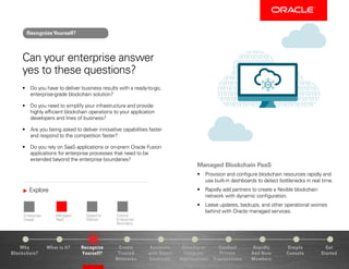 Explore
Enterprise-
Grade
Managed
PaaS
Speed to
Market
Extend
Enterprise
Boundary
Why
Blockchain?
Recognize
Yourself?
Create
Trusted
Networks
Develop or
Integrate
Applications
Conduct
Private
Transactions
Simple
Console
Get
Started
What is It? Automate
with Smart
Contracts
Rapidly
Add New
Members
Can your enterprise answer
yes to these questions?
•	 Do you have to deliver business results with a ready-to-go,
enterprise-grade blockchain solution?
•	 Do you need to simplify your infrastructure and provide
highly efficient blockchain operations to your application
developers and lines of business?
•	 Are you being asked to deliver innovative capabilities faster
and respond to the competition faster?
•	 Do you rely on SaaS applications or on-prem Oracle Fusion
applications for enterprise processes that need to be
extended beyond the enterprise boundaries?
Managed Blockchain PaaS
•	 Provision and configure blockchain resources rapidly and
use built-in dashboards to detect bottlenecks in real time.
•	 Rapidly add partners to create a flexible blockchain
network with dynamic configuration.
•	 Leave updates, backups, and other operational worries
behind with Oracle managed services.
RecognizeYourself?
 
