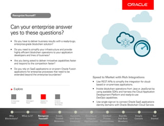 Explore
Enterprise-
Grade
Managed
PaaS
Speed to
Market
Extend
Enterprise
Boundary
Why
Blockchain?
Recognize
Yourself?
Create
Trusted
Networks
Develop or
Integrate
Applications
Conduct
Private
Transactions
Simple
Console
Get
Started
What is It? Automate
with Smart
Contracts
Rapidly
Add New
Members
Can your enterprise answer
yes to these questions?
•	 Do you have to deliver business results with a ready-to-go,
enterprise-grade blockchain solution?
•	 Do you need to simplify your infrastructure and provide
highly efficient blockchain operations to your application
developers and lines of business?
•	 Are you being asked to deliver innovative capabilities faster
and respond to the competition faster?
•	 Do you rely on SaaS applications or on-prem Oracle Fusion
applications for enterprise processes that need to be
extended beyond the enterprise boundaries?
Speed to Market with Rich Integrations
•	 Use REST APIs to simplify the integration for cloud-
based or on-premises applications.
•	 Invoke blockchain operations from Java or JavaScript by
using available SDKs and harness the Cloud Application
Development Platform and ready-to-use
DevOps capabilities.
•	 Use single sign-on to connect Oracle SaaS applications
identity domains with Oracle Blockchain Cloud Service.
RecognizeYourself?
 