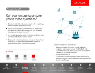 Explore
Enterprise-
Grade
Managed
PaaS
Speed to
Market
Extend
Enterprise
Boundary
Why
Blockchain?
Recognize
Yourself?
Create
Trusted
Networks
Develop or
Integrate
Applications
Conduct
Private
Transactions
Simple
Console
Get
Started
What is It? Automate
with Smart
Contracts
Rapidly
Add New
Members
Can your enterprise answer
yes to these questions?
•	 Do you have to deliver business results with a ready-to-go,
enterprise-grade blockchain solution?
•	 Do you need to simplify your infrastructure and provide
highly efficient blockchain operations to your application
developers and lines of business?
•	 Are you being asked to deliver innovative capabilities faster
and respond to the competition faster?
•	 Do you rely on SaaS applications or on-prem Oracle Fusion
applications for enterprise processes that need to be
extended beyond the enterprise boundaries?
Extend Enterprise Boundaries
•	 Speed up business processes through blockchain
integration accelerators, such as PaaS-for-SaaS and
Oracle Integration Cloud Service, to easily leverage B2B
transactions and partner data from
enterprise applications.
•	 Enable new business models and revenue streams by
reaching untapped markets leveraging blockchain-verified
identity and offerings.
RecognizeYourself?
 