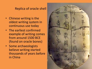 Replica of oracle shell
• Chinese writing is the
oldest writing system in
continuous use today
• The earliest confirmed
example of writing comes
from around 1500 BCE
(found on oracle bones)
• Some archaeologists
believe writing started
thousands of years before
in China
 