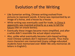 Evolution of the Writing
• Like Sumerian writing, Chinese writing evolved from
pictures to represent words. A horse was represented by an
image of a horse, and a house by a house.
• While writing was eventually used for trade, in China it
apparently was invented primarily as a way to tell the
future (like on oracle bones).
• Eventually these images became more simplified, and after
a while didn’t resemble the actual object anymore.
• Also, unlike what eventually became Latin-based writing,
most Chinese symbols don’t represent sounds. Thus many
more characters are memorized (many college-educated
students have memorized over 4000! We only memorize 26
letters in English!).
 