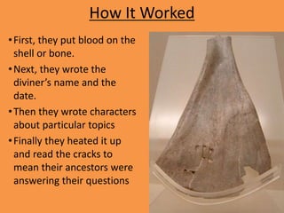 How It Worked
•First, they put blood on the
shell or bone.
•Next, they wrote the
diviner’s name and the
date.
•Then they wrote characters
about particular topics
•Finally they heated it up
and read the cracks to
mean their ancestors were
answering their questions
 