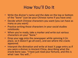 How You’ll Do It
• Write the diviner’s name and the date on the top or bottom
of the “bone” (can be your Chinese name if you have one)
• Decide which Chinese characters you want (you can have as
many as you want)
• Practice writing those characters in your social studies
notebooks
• When you’re ready, take a marker and write out various
characters on your “bone.”
• Drop your egg onto the newspaper while spinning it (in
place, so it doesn’t go all over), and see where the cracks
appeared.
• Interpret the divination and write at least ½ page entry as if
you were a diviner in Ancient China, describing what the
oracle bone says. “I have just read your fortune, and this is
what I see: You will…”
 