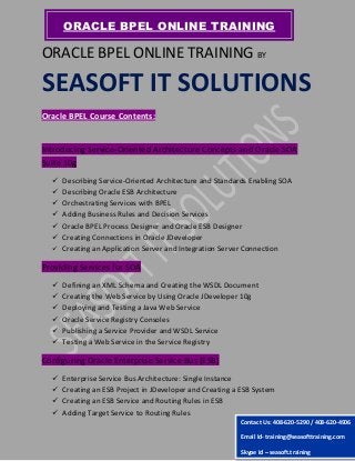 ORACLE BPEL ONLINE TRAINING BY
SEASOFT IT SOLUTIONS
Oracle BPEL Course Contents:
Introducing Service-Oriented Architecture Concepts and Oracle SOA
Suite 10g
 Describing Service-Oriented Architecture and Standards Enabling SOA
 Describing Oracle ESB Architecture
 Orchestrating Services with BPEL
 Adding Business Rules and Decision Services
 Oracle BPEL Process Designer and Oracle ESB Designer
 Creating Connections in Oracle JDeveloper
 Creating an Application Server and Integration Server Connection
Providing Services for SOA
 Defining an XML Schema and Creating the WSDL Document
 Creating the Web Service by Using Oracle JDeveloper 10g
 Deploying and Testing a Java Web Service
 Oracle Service Registry Consoles
 Publishing a Service Provider and WSDL Service
 Testing a Web Service in the Service Registry
Configuring Oracle Enterprise Service Bus (ESB)
 Enterprise Service Bus Architecture: Single Instance
 Creating an ESB Project in JDeveloper and Creating a ESB System
 Creating an ESB Service and Routing Rules in ESB
 Adding Target Service to Routing Rules
ORACLE BPEL ONLINE TRAINING
Contact Us: 408-620-5290 / 408-620-4906
Email Id- training@seasofttraining.com
Skype Id – seasoft.training
 