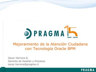Mejoramiento de la Atención Ciudadana
con Tecnología Oracle BPM
Oscar Herrera D.
Gerente de Gestión y Procesos
oscar.herrera@pragma.cl
 