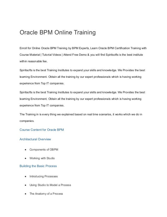 Oracle BPM Online Training
Enroll for Online Oracle BPM Training by BPM Experts, Learn Oracle BPM Certification Training with
Course Material | Tutorial Videos | Attend Free Demo & you will find Spiritsofts is the best institute
within reasonable fee.
Spiritsofts is the best Training Institutes to expand your skills and knowledge. We Provides the best
learning Environment. Obtain all the training by our expert professionals which is having working
experience from Top IT companies.
Spiritsofts is the best Training Institutes to expand your skills and knowledge. We Provides the best
learning Environment. Obtain all the training by our expert professionals which is having working
experience from Top IT companies.
The Training in is every thing we explained based on real time scenarios, it works which we do in
companies.
Course Content for Oracle BPM
Architectural Overview
● Components of OBPM
● Working with Studio
Building the Basic Process
● Introducing Processes
● Using Studio to Model a Process
● The Anatomy of a Process
 