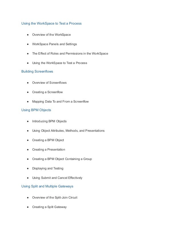 Using the WorkSpace to Test a Process
● Overview of the WorkSpace
● WorkSpace Panels and Settings
● The Effect of Roles and Permissions in the WorkSpace
● Using the WorkSpace to Test a Process
Building Screenflows
● Overview of Screenflows
● Creating a Screenflow
● Mapping Data To and From a Screenflow
Using BPM Objects
● Introducing BPM Objects
● Using Object Attributes, Methods, and Presentations
● Creating a BPM Object
● Creating a Presentation
● Creating a BPM Object Containing a Group
● Displaying and Testing
● Using Submit and Cancel Effectively
Using Split and Multiple Gateways
● Overview of the Split-Join Circuit
● Creating a Split Gateway
 