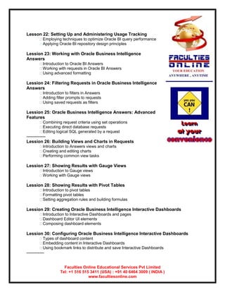 Lesson 22: Setting Up and Administering Usage Tracking
         Employing techniques to optimize Oracle BI query performance
         Applying Oracle BI repository design principles

Lession 23: Working with Oracle Business Intelligence
Answers
         Introduction to Oracle BI Answers
         Working with requests in Oracle BI Answers
         Using advanced formatting

Lession 24: Filtering Requests in Oracle Business Intelligence
Answers
         Introduction to filters in Answers
         Adding filter prompts to requests
         Using saved requests as filters

Lession 25: Oracle Business Intelligence Answers: Advanced
Features
         Combining request criteria using set operations
         Executing direct database requests
         Editing logical SQL generated by a request
-------------
Lession 26: Building Views and Charts in Requests
         Introduction to Answers views and charts
         Creating and editing charts
         Performing common view tasks

Lession 27: Showing Results with Gauge Views
         Introduction to Gauge views
         Working with Gauge views

Lession 28: Showing Results with Pivot Tables
         Introduction to pivot tables
         Formatting pivot tables
         Setting aggregation rules and building formulas

Lession 29: Creating Oracle Business Intelligence Interactive Dashboards
         Introduction to Interactive Dashboards and pages
         Dashboard Editor UI elements
         Composing dashboard elements

Lession 30: Configuring Oracle Business Intelligence Interactive Dashboards
         Types of dashboard content
         Embedding content in Interactive Dashboards
         Using bookmark links to distribute and save Interactive Dashboards
------------


                       Faculties Online Educational Services Pvt Limited
                     Tel: +1 516 515 3411 (USA) : +91 40 6464 3009 ( INDIA )
                                    www.facultiesonline.com
 