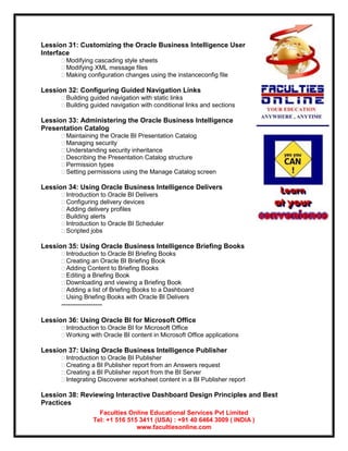 Lession 31: Customizing the Oracle Business Intelligence User
Interface
      Modifying cascading style sheets
      Modifying XML message files
      Making configuration changes using the instanceconfig file

Lession 32: Configuring Guided Navigation Links
      Building guided navigation with static links
      Building guided navigation with conditional links and sections

Lession 33: Administering the Oracle Business Intelligence
Presentation Catalog
      Maintaining the Oracle BI Presentation Catalog
      Managing security
      Understanding security inheritance
      Describing the Presentation Catalog structure
      Permission types
      Setting permissions using the Manage Catalog screen

Lession 34: Using Oracle Business Intelligence Delivers
      Introduction to Oracle BI Delivers
      Configuring delivery devices
      Adding delivery profiles
      Building alerts
      Introduction to Oracle BI Scheduler
      Scripted jobs

Lession 35: Using Oracle Business Intelligence Briefing Books
      Introduction to Oracle BI Briefing Books
      Creating an Oracle BI Briefing Book
      Adding Content to Briefing Books
      Editing a Briefing Book
      Downloading and viewing a Briefing Book
      Adding a list of Briefing Books to a Dashboard
      Using Briefing Books with Oracle BI Delivers
      ------------------

Lession 36: Using Oracle BI for Microsoft Office
      Introduction to Oracle BI for Microsoft Office
      Working with Oracle BI content in Microsoft Office applications

Lession 37: Using Oracle Business Intelligence Publisher
      Introduction to Oracle BI Publisher
      Creating a BI Publisher report from an Answers request
      Creating a BI Publisher report from the BI Server
      Integrating Discoverer worksheet content in a BI Publisher report

Lession 38: Reviewing Interactive Dashboard Design Principles and Best
Practices
                     Faculties Online Educational Services Pvt Limited
                   Tel: +1 516 515 3411 (USA) : +91 40 6464 3009 ( INDIA )
                                  www.facultiesonline.com
 