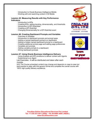 Introduction to Oracle Business Intelligence Mobile
      Working with and searching content in BI Mobile

Lession 45: Measuring Results with Key Performance
Indicators
      Introduction to KPIs
      Creating KPIs, setting trending, dimensionality, and thresholds
      Introduction to KPI Watchlists
      Creating a KPI Watchlist
      Changing Dimensionality for a KPI Watchlist event

Lession 46: Creating Dashboard Prompts and Variables
      Overview of variables
      Introduction to dashboard prompts and prompt types
      Adding a named dashboard prompt to a dashboard
      Adding a hidden named dashboard prompt to a dashboard
      Creating additional prompt page and setting page preferences
      Variables and prompts
      Adding variable prompts to a dashboard
      Wiring dashboard prompts

Lession 47: Using Oracle Business Intelligence Delivers
      Using Analysis and KPI conditions to deliver content with Agents
      Subscribing to an Agent
      Lab Exercises:: It will be distributed and taken after each
      module.
      N.B::The Course scheduled content may change and depends on case to case but
      best practice to align with this generic format and complete the overall course with
      100% high quality delivery excellence.




                   Faculties Online Educational Services Pvt Limited
                 Tel: +1 516 515 3411 (USA) : +91 40 6464 3009 ( INDIA )
                                www.facultiesonline.com
 