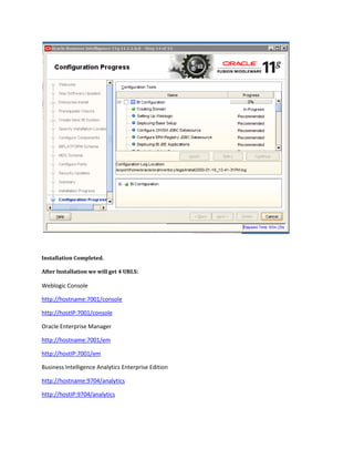 Installation Completed.
After Installation we will get 4 URLS:
Weblogic Console
http://hostname:7001/console
http://hostIP:7001/console
Oracle Enterprise Manager
http://hostname:7001/em
http://hostIP:7001/em
Business Intelligence Analytics Enterprise Edition
http://hostname:9704/analytics
http://hostIP:9704/analytics
 