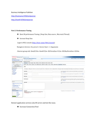 Business Intelligence Publisher
http://hostname:9704/xmlpserver
http://hostIP:9704/xmlpserver
Part 2: Performance Tuning
 Basic BI performance Tuning. ( Heap Size, Data source , Max stuck Thread)
 Increase Heap Size:
Login to WLS console (http://host_name:7001/console)
Navigate to Servers->bi_server1->Server Start ->> Arguments
-Dserver.group=obi -Xms8192m -Xmx8192m -XX:PermSize=512m -XX:MaxPermSize=1024m
Restart application services also BI server and test the issue.
 Increase Connection Pool
 