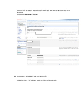 Navigate to Services  Data Sources  Select Any Data Source  Connection Pools
 change
the values of Maximum Capacity
 Increase Stuck Thread Max Time: from 600 to 1200
Navigate to Server  bi_server1 Tuning  Stuck Thread Max Time:
 
