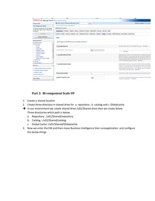 Part 3: BI component Scale UP
1. Create a shared location
2. Create three directory in shared drive for a. repository , b. catalog and c. Globalcache
 In our environment we create shared drive /u01/Shared drive then we create below
Three directories which path is below
a. Repository : /u01/Shared/repository
b. Catalog : /u01/Shared/catalog
c. Global Cache: /u01/Shared/Globalcache
3. Now we enter the EM and then move Business Intelligence then coreapplication and configure
the below things
 