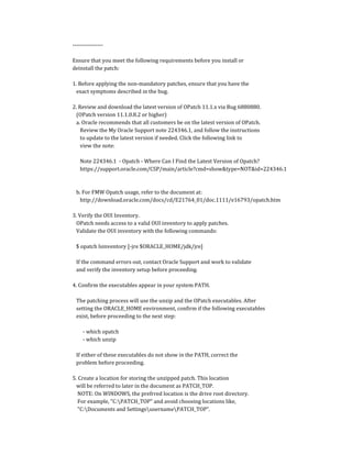 ----------------
Ensure that you meet the following requirements before you install or
deinstall the patch:
1. Before applying the non-mandatory patches, ensure that you have the
exact symptoms described in the bug.
2. Review and download the latest version of OPatch 11.1.x via Bug 6880880.
(OPatch version 11.1.0.8.2 or higher)
a. Oracle recommends that all customers be on the latest version of OPatch.
Review the My Oracle Support note 224346.1, and follow the instructions
to update to the latest version if needed. Click the following link to
view the note:
Note 224346.1 - Opatch - Where Can I Find the Latest Version of Opatch?
https://support.oracle.com/CSP/main/article?cmd=show&type=NOT&id=224346.1
b. For FMW Opatch usage, refer to the document at:
http://download.oracle.com/docs/cd/E21764_01/doc.1111/e16793/opatch.htm
3. Verify the OUI Inventory.
OPatch needs access to a valid OUI inventory to apply patches.
Validate the OUI inventory with the following commands:
$ opatch lsinventory [-jre $ORACLE_HOME/jdk/jre]
If the command errors out, contact Oracle Support and work to validate
and verify the inventory setup before proceeding.
4. Confirm the executables appear in your system PATH.
The patching process will use the unzip and the OPatch executables. After
setting the ORACLE_HOME environment, confirm if the following executables
exist, before proceeding to the next step:
- which opatch
- which unzip
If either of these executables do not show in the PATH, correct the
problem before proceeding.
5. Create a location for storing the unzipped patch. This location
will be referred to later in the document as PATCH_TOP.
NOTE: On WINDOWS, the prefrred location is the drive root directory.
For example, "C:PATCH_TOP" and avoid choosing locations like,
"C:Documents and SettingsusernamePATCH_TOP".
 