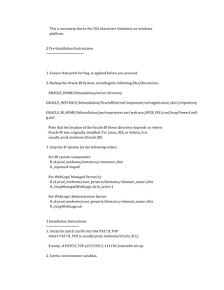 This is necessary due to the 256 characters limitation on windows
platform.
2 Pre-Installation Instructions
-------------------------------
1. Ensure that patch for bug is applied before you proceed.
2. Backup the Oracle BI System, including the following files/directories:
ORACLE_HOME/bifoundation/server directory
ORACLE_INSTANCE/bifoundation/OracleBIServerComponent/coreapplication_obis1/repository
ORACLE_BI_HOME/bifoundation/jee/mapviewer.ear/web.war/WEB_INF/conf/mapViewerConfi
g.xml
Note that the location of the Oracle BI Home directory depends on where
Oracle BI was originally installed. For Linux, AIX, or Solaris, it is
usually prod_mwhome/Oracle_BI1
3. Stop the BI System (in the following order):
For BI system components:
$ cd prod_mwhome/instances/<instance>/bin
$ ./opmnctl stopall
For WebLogic Managed Server(s):
$ cd prod_mwhome/user_projects/domains/<domain_name>/bin
$ ./stopManagedWebLogic.sh bi_server1
For WebLogic Administration Server:
$ cd prod_mwhome/user_projects/domains/<domain_name>/bin
$ ./stopWebLogic.sh
3 Installation Instructions
---------------------------
1. Unzip the patch zip file into the PATCH_TOP
where PATCH_TOP is usually prod_mwhome/Oracle_BI1/.
$ unzip -d PATCH_TOP p22472013_111190_Solaris86-64.zip
2. Set the environment variables.
 