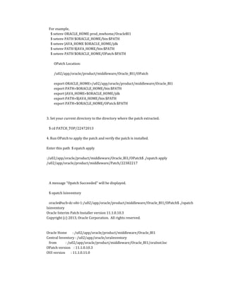 For example,
$ setenv ORACLE_HOME prod_mwhome/OracleBI1
$ setenv PATH $ORACLE_HOME/bin:$PATH
$ setenv JAVA_HOME $ORACLE_HOME/jdk
$ setenv PATH $JAVA_HOME/bin:$PATH
$ setenv PATH $ORACLE_HOME/OPatch:$PATH
OPatch Location:
/u02/app/oracle/product/middleware/Oracle_BI1/OPatch
export ORACLE_HOME=/u02/app/oracle/product/middleware/Oracle_BI1
export PATH=$ORACLE_HOME/bin:$PATH
export JAVA_HOME=$ORACLE_HOME/jdk
export PATH=$JAVA_HOME/bin:$PATH
export PATH=$ORACLE_HOME/OPatch:$PATH
3. Set your current directory to the directory where the patch extracted.
$ cd PATCH_TOP/22472013
4. Run OPatch to apply the patch and verify the patch is installed.
Enter this path $ opatch apply
:/u02/app/oracle/product/middleware/Oracle_BI1/OPatch$ ./opatch apply
/u02/app/oracle/product/middleware/Patch/22382217
A message "Opatch Succeeded" will be displayed.
$ opatch lsinventory
oracle@ucb-dc-obi-1:/u02/app/oracle/product/middleware/Oracle_BI1/OPatch$ ./opatch
lsinventory
Oracle Interim Patch Installer version 11.1.0.10.3
Copyright (c) 2013, Oracle Corporation. All rights reserved.
Oracle Home : /u02/app/oracle/product/middleware/Oracle_BI1
Central Inventory : /u02/app/oracle/oraInventory
from : /u02/app/oracle/product/middleware/Oracle_BI1/oraInst.loc
OPatch version : 11.1.0.10.3
OUI version : 11.1.0.11.0
 