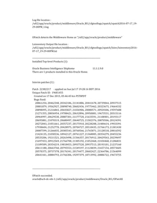 Log file location :
/u02/app/oracle/product/middleware/Oracle_BI1/cfgtoollogs/opatch/opatch2016-07-17_19-
29-00PM_1.log
OPatch detects the Middleware Home as "/u02/app/oracle/product/middleware"
Lsinventory Output file location :
/u02/app/oracle/product/middleware/Oracle_BI1/cfgtoollogs/opatch/lsinv/lsinventory2016-
07-17_19-29-00PM.txt
--------------------------------------------------------------------------------
Installed Top-level Products (1):
Oracle Business Intelligence Shiphome 11.1.1.9.0
There are 1 products installed in this Oracle Home.
Interim patches (1) :
Patch 22382217 : applied on Sun Jul 17 19:28:16 BDT 2016
Unique Patch ID: 19681455
Created on 17 Dec 2015, 05:46:45 hrs PST8PDT
Bugs fixed:
20861254, 20462348, 20342186, 21141886, 20441678, 20739064, 20937515
20801879, 19562927, 20898740, 20602436, 19775462, 20323675, 19664332
20898495, 21216865, 20645827, 21036906, 20080571, 20924506, 19597688
21271355, 20836954, 19708421, 20632896, 20950081, 19673531, 20315116
20964997, 20629530, 20887301, 21177720, 21633591, 21108401, 20193117
20695881, 21070319, 20680497, 20640725, 21502376, 20870506, 20124391
20272843, 21051661, 20357237, 20175910, 20228208, 21484614, 19933391
17938604, 21252770, 20428975, 20704727, 20510435, 21766173, 21301430
20087599, 21266035, 20385543, 20760566, 21765871, 21128518, 20816592
21424135, 21030536, 18942127, 20761227, 21368085, 20354279, 20455236
20533206, 19211521, 20263498, 21566357, 20176912, 20429563, 20239697
21697453, 20912569, 21766708, 21305192, 21052468, 21434468, 21286831
21189509, 20354219, 19818453, 20937520, 20937513, 20193101, 21237160
20611180, 20663760, 20795553, 21549197, 21124839, 21657154, 20573605
20570375, 20737378, 20176341, 20174477, 20602427, 22364786, 21564099
20641441, 20884793, 21766306, 19297379, 18713992, 20886722, 19673755
--------------------------------------------------------------------------------
OPatch succeeded.
oracle@ucb-dc-obi-1:/u02/app/oracle/product/middleware/Oracle_BI1/OPatch$
 