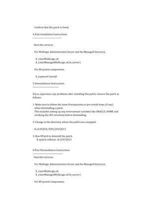 Confirm that the patch is listed.
4 Post-Installation Instructions
---------------------------------
Start the services.
For Weblogic Administration Server and the Managed Server(s),
$ ./startWebLogic.sh
$ ./startManagedWebLogic.sh bi_server1
For BI system components,
$ ./opmnctl startall
5 Deinstallation Instructions
------------------------------
If you experience any problems after installing this patch, remove the patch as
follows:
1. Make sure to follow the same Prerequisites or pre-install steps (if any)
when deinstalling a patch.
This includes setting up any environment variables like ORACLE_HOME and
verifying the OUI inventory before deinstalling.
2. Change to the directory where the patch was unzipped.
$ cd PATCH_TOP/22472013
3. Run OPatch to deinstall the patch.
$ opatch rollback -id 22472013
6 Post Deinstallation Instructions
-----------------------------------
Start the services.
For Weblogic Administration Server and the Managed Server(s),
$ ./startWebLogic.sh
$ ./startManagedWebLogic.sh bi_server1
For BI system components,
 