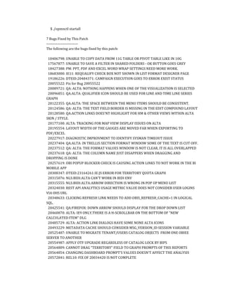 $ ./opmnctl startall
7 Bugs Fixed by This Patch
--------------------------
The following are the bugs fixed by this patch:
10406798: UNABLE TO COPY DATA FROM 11G TABLE OR PIVOT TABLE LIKE IN 10G
17567877: UNABLE TO SAVE A FILTER IN SHARED FOLDERS - OK BUTTON GOES GREY
18427388: PM: PPT, PDF AND EXCEL WORD WRAP SETTINGS NEED MORE WORK.
18683000: IE11: REQUALIFY CHECK BOX NOT SHOWN IN LIST FORMAT DESIGNER PAGE
19186226: DTEID:20484371: CAMPAIGN EXECUTION GOES TO ERROR EXIST STATUS
20055522: Fix for Bug 20055522
20089721: QA: ALTA: NOTHING HAPPENS WHEN ONE OF THE VISUALIZATION IS SELECTED
20096851: QA:ALTA: QUALIFIER ICON SHOULD BE USED FOR LINE AND TIME LINE SERIES
GRAPH
20122355: QA:ALTA: THE SPACE BETWEEN THE MENU ITEMS SHOULD BE CONSISTENT.
20124586: QA: ALTA: THE TEXT FIELD BORDER IS MISSING IN THE EDIT COMPOUND LAYOUT
20128580: QA:ACTION LINKS DOES'NT HIGHLIGHT FOR HM & OTHER VIEWS WITHIN ALTA
SKIN / STYLE.
20177100: ALTA: TRACKING FOR MAP VIEW DISPLAY ISSUES ON ALTA
20195554: LAYOUT WIDTH OF THE GAUGES ARE MOVED FAR WHEN EXPORTING TO
PDF/EXCEL
20227917: DIAGNOSTIC IMPROVMENT TO IDENTIFY SYSMAN TIMEOUT ISSUE
20237404: QA:ALTA: IN TRELLIS SECTION FORMAT WINDOW SOME OF THE TEXT IS CUT OFF.
20237512: QA: ALTA: THE FORMAT VALUES WINDOW IS NOT CLEAR, IT IS ALL OVERLAPPED
20237618: QA: ALTA: THE COLUMN NAME JUST DISAPPERS WHEN DRAGGING AND
DROPPING IS DONE
20257619: OBI POPUP BLOCKER CHECK IS CAUSING ACTION LINKS TO NOT WORK IN THE BI
MOBILE APP
20308347: DTEID:23164261:IE:JS ERROR FOR TERRITORY QUOTA GRAPH
20315076: NLS:BIDI:ALTA CAN'T WORK IN BIDI ENV
20315555: NLS:BIDI:ALTA:ARROW DIRECTION IS WRONG IN POP UP MENU LIST
20324030: REST API ANALYTICS USAGE METRIC VALUE DOES NOT CONSIDER USER LOGINS
VIA OHS URL
20348633: CLICKING REFRESH LINK NEEDS TO ADD OBIS_REFRESH_CACHE=1 IN LOGICAL
SQL.
20425541: QA:FIREFOX: DOWN ARROW SHOULD DISPLAY FOR THE DROP DOWN LIST
20460870: ALTA: IE9 ONLY,THERE IS A H-SCROLLBAR ON THE BOTTOM OF "NEW
CALCULATED ITEM" DLG
20485729: ALTA: ACTION LINK DIALOGS HAVE SOME NONE ALTA ICONS
20493229: METADATA CACHE SHOULD CONSIDER MSG_VERSION_ID SESSION VARIABLE
20525487: UNABLE TO MIGRATE TENANT/USERS CATALOG OBJECTS FROM ONE OBIEE
SERVER TO ANOTHER
20554987: APPLY OTF UPGRADE REGARDLESS OF CATALOG LOCK BY BIPS
20564809: CANNOT DRAG "TERRITORY" FIELD TO GRAPH PROMPTS OF THIS REPORTS
20564854: CHANGING DASHBOARD PROMPT'S VALUES DOESN'T AFFECT THE ANALYSIS
20572841: REL10: FIX OF 20034420 IS NOT COMPLETE
 