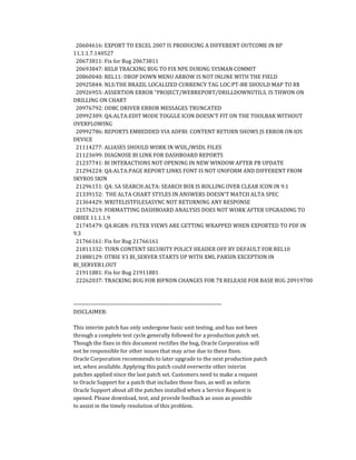 20604616: EXPORT TO EXCEL 2007 IS PRODUCING A DIFFERENT OUTCOME IN BP
11.1.1.7.140527
20673811: Fix for Bug 20673811
20693847: REL8 TRACKING BUG TO FIX NPE DURING SYSMAN COMMIT
20860040: REL11: DROP DOWN MENU ARROW IS NOT INLINE WITH THE FIELD
20925844: NLS:THE BRAZIL LOCALIZED CURRENCY TAG LOC:PT-BR SHOULD MAP TO R$
20926955: ASSERTION ERROR "PROJECT/WEBREPORT/DRILLDOWNUTILS. IS THWON ON
DRILLING ON CHART
20976792: ODBC DRIVER ERROR MESSAGES TRUNCATED
20992309: QA:ALTA:EDIT MODE TOGGLE ICON DOESN'T FIT ON THE TOOLBAR WITHOUT
OVERFLOWING
20992786: REPORTS EMBEDDED VIA ADFBI: CONTENT RETURN SHOWS JS ERROR ON IOS
DEVICE
21114277: ALIASES SHOULD WORK IN WSIL/WSDL FILES
21123699: DIAGNOSE BI LINK FOR DASHBOARD REPORTS
21237741: BI INTERACTIONS NOT OPENING IN NEW WINDOW AFTER PB UPDATE
21294224: QA:ALTA:PAGE REPORT LINKS FONT IS NOT UNIFORM AND DIFFERENT FROM
SKYROS SKIN
21296151: QA: SA SEARCH:ALTA: SEARCH BOX IS ROLLING OVER CLEAR ICON IN 9.1
21339152: THE ALTA CHART STYLES IN ANSWERS DOESN'T MATCH ALTA SPEC
21364429: WRITELISTFILESASYNC NOT RETURNING ANY RESPONSE
21576219: FORMATTING DASHBOARD ANALYSIS DOES NOT WORK AFTER UPGRADING TO
OBIEE 11.1.1.9
21745479: QA:RGRN: FILTER VIEWS ARE GETTING WRAPPED WHEN EXPORTED TO PDF IN
9.3
21766161: Fix for Bug 21766161
21811332: TURN CONTENT SECURITY POLICY HEADER OFF BY DEFAULT FOR REL10
21888129: OTBIE V3 BI_SERVER STARTS UP WITH XML PARSIN EXCEPTION IN
BI_SERVER1.OUT
21911881: Fix for Bug 21911881
22262037: TRACKING BUG FOR BIFNDN CHANGES FOR 7X RELEASE FOR BASE BUG 20919700
-----------------------------------------------------------------------------
DISCLAIMER:
This interim patch has only undergone basic unit testing, and has not been
through a complete test cycle generally followed for a production patch set.
Though the fixes in this document rectifies the bug, Oracle Corporation will
not be responsible for other issues that may arise due to these fixes.
Oracle Corporation recommends to later upgrade to the next production patch
set, when available. Applying this patch could overwrite other interim
patches applied since the last patch set. Customers need to make a request
to Oracle Support for a patch that includes those fixes, as well as inform
Oracle Support about all the patches installed when a Service Request is
opened. Please download, test, and provide feedback as soon as possible
to assist in the timely resolution of this problem.
 