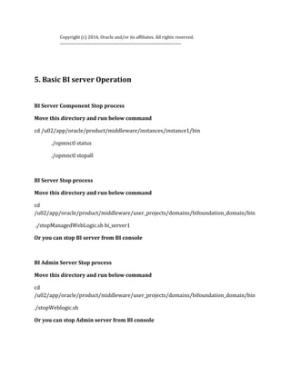 Copyright (c) 2016, Oracle and/or its affiliates. All rights reserved.
-----------------------------------------------------------------------------
5. Basic BI server Operation
BI Server Component Stop process
Move this directory and run below command
cd /u02/app/oracle/product/middleware/instances/instance1/bin
./opmnctl status
./opmnctl stopall
BI Server Stop process
Move this directory and run below command
cd
/u02/app/oracle/product/middleware/user_projects/domains/bifoundation_domain/bin
./stopManagedWebLogic.sh bi_server1
Or you can stop BI server from BI console
BI Admin Server Stop process
Move this directory and run below command
cd
/u02/app/oracle/product/middleware/user_projects/domains/bifoundation_domain/bin
./stopWeblogic.sh
Or you can stop Admin server from BI console
 