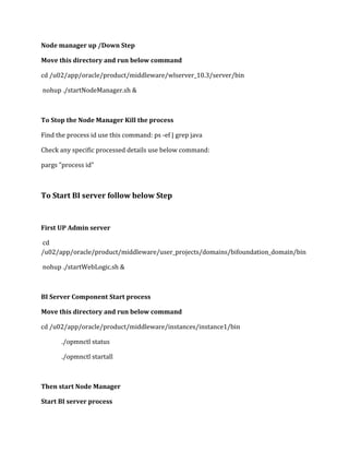 Node manager up /Down Step
Move this directory and run below command
cd /u02/app/oracle/product/middleware/wlserver_10.3/server/bin
nohup ./startNodeManager.sh &
To Stop the Node Manager Kill the process
Find the process id use this command: ps -ef | grep java
Check any specific processed details use below command:
pargs "process id"
To Start BI server follow below Step
First UP Admin server
cd
/u02/app/oracle/product/middleware/user_projects/domains/bifoundation_domain/bin
nohup ./startWebLogic.sh &
BI Server Component Start process
Move this directory and run below command
cd /u02/app/oracle/product/middleware/instances/instance1/bin
./opmnctl status
./opmnctl startall
Then start Node Manager
Start BI server process
 