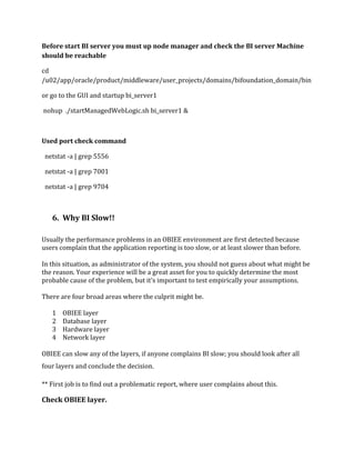 Before start BI server you must up node manager and check the BI server Machine
should be reachable
cd
/u02/app/oracle/product/middleware/user_projects/domains/bifoundation_domain/bin
or go to the GUI and startup bi_server1
nohup ./startManagedWebLogic.sh bi_server1 &
Used port check command
netstat -a | grep 5556
netstat -a | grep 7001
netstat -a | grep 9704
6. Why BI Slow!!
Usually the performance problems in an OBIEE environment are first detected because
users complain that the application reporting is too slow, or at least slower than before.
In this situation, as administrator of the system, you should not guess about what might be
the reason. Your experience will be a great asset for you to quickly determine the most
probable cause of the problem, but it’s important to test empirically your assumptions.
There are four broad areas where the culprit might be.
1 OBIEE layer
2 Database layer
3 Hardware layer
4 Network layer
OBIEE can slow any of the layers, if anyone complains BI slow; you should look after all
four layers and conclude the decision.
** First job is to find out a problematic report, where user complains about this.
Check OBIEE layer.
 