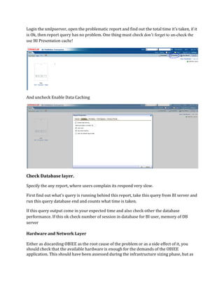 Login the xmlpserver, open the problematic report and find out the total time it’s taken, if it
is Ok, then report query has no problem. One thing must check don’t forget to un-check the
use BI Presentation cache!
And uncheck Enable Data Caching
Check Database layer.
Specify the any report, where users complain its respond very slow.
First find out what’s query is running behind this report, take this query from BI server and
run this query database end and counts what time is taken.
If this query output come in your expected time and also check other the database
performance. If this ok check number of session in database for BI user, memory of DB
server
Hardware and Network Layer
Either as discarding OBIEE as the root cause of the problem or as a side effect of it, you
should check that the available hardware is enough for the demands of the OBIEE
application. This should have been assessed during the infrastructure sizing phase, but as
 