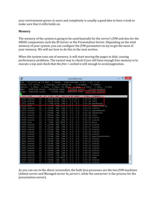 your environment grows in users and complexity is usually a good idea to have a look to
make sure that it stills holds on.
Memory
The memory of the system is going to be used basically for the server’s JVM and also for the
OBIEE components such the BI Server or the Presentation Server. Depending on the total
memory of your system, you can configure the JVM parameters to try to get the most of
your memory. We will see how to do this in the next section.
When the system runs out of memory, it will start moving the pages to disk, causing
performance problems. The easiest way to check if you still have enough free memory is to
execute a top and check that the free + cached is still enough to avoid pagination.
As you can see in the above screenshot, the both Java processes are the two JVM machines
(Admin server and Managed server bi_server1, while the sawserver is the process for the
presentation server).
 