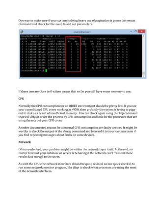 One way to make sure if your system is doing heavy use of pagination is to use the vmstat
command and check for the swap in and out parameters.
If these two are close to 0 values means that so far you still have some memory to use.
CPU
Normally the CPU consumption for an OBIEE environment should be pretty low. If you see
your consolidated CPU cores working at >95% then probably the system is trying to page
out to disk as a result of insufficient memory. You can check again using the Top command
that will default order the process by CPU consumption and look for the processes that are
using the most of your CPU cores.
Another documented reason for abnormal CPU consumption are faulty devices. It might be
worthy to check the output of the dmesg command and forward it to your systems team if
you find repeating messages about faults on some devices.
Network
Often overlooked, your problem might be within the network layer itself. At the end, no
matter how fast your database or server is behaving if the network can’t transmit those
results fast enough to the users.
As with the CPUs the network interfaces should be quite relaxed, so one quick check is to
run some network monitor program, like iftop to check what processes are using the most
of the network interfaces.
 