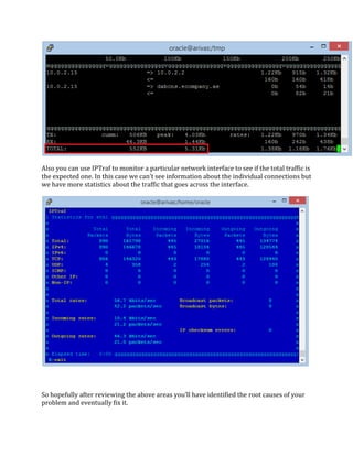 Also you can use IPTraf to monitor a particular network interface to see if the total traffic is
the expected one. In this case we can’t see information about the individual connections but
we have more statistics about the traffic that goes across the interface.
So hopefully after reviewing the above areas you’ll have identified the root causes of your
problem and eventually fix it.
 