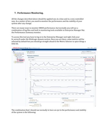 7. Performance Monitoring.
All the changes described above should be applied one at a time and in a very controlled
way. As a matter of fact, you need to monitor the performance and the stability of your
system after any change.
There are many ways to monitor OBIEE performance, but normally you will use a
combination of log files and built in monitoring tools available in Enterprise Manager like
the Performance Summary monitor.
To access this tool you have to log in to the Enterprise Manager and right click your
bi_serverX under the WebLogic domain section. Once you are there, some metrics will be
selected by default but you should go straight ahead to the Metric Selector to spice things a
little bit.
The combination that I should use normally to have an eye to the performance and stability
of the system is the following:
 