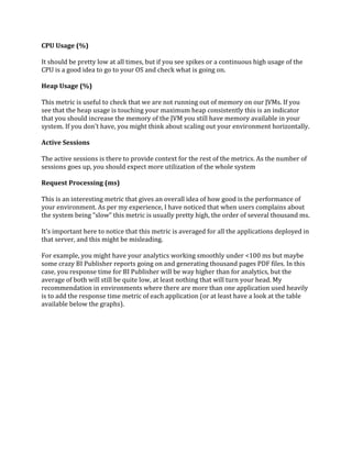 CPU Usage (%)
It should be pretty low at all times, but if you see spikes or a continuous high usage of the
CPU is a good idea to go to your OS and check what is going on.
Heap Usage (%)
This metric is useful to check that we are not running out of memory on our JVMs. If you
see that the heap usage is touching your maximum heap consistently this is an indicator
that you should increase the memory of the JVM you still have memory available in your
system. If you don’t have, you might think about scaling out your environment horizontally.
Active Sessions
The active sessions is there to provide context for the rest of the metrics. As the number of
sessions goes up, you should expect more utilization of the whole system
Request Processing (ms)
This is an interesting metric that gives an overall idea of how good is the performance of
your environment. As per my experience, I have noticed that when users complains about
the system being “slow” this metric is usually pretty high, the order of several thousand ms.
It’s important here to notice that this metric is averaged for all the applications deployed in
that server, and this might be misleading.
For example, you might have your analytics working smoothly under <100 ms but maybe
some crazy BI Publisher reports going on and generating thousand pages PDF files. In this
case, you response time for BI Publisher will be way higher than for analytics, but the
average of both will still be quite low, at least nothing that will turn your head. My
recommendation in environments where there are more than one application used heavily
is to add the response time metric of each application (or at least have a look at the table
available below the graphs).
 