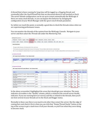 A thread that is been running for long time will be tagged as a Hogging thread, and
eventually (after the StuckThreadTime that we discussed above) it will marked as Stuck.
The server failsafe configuration can be set up to restart automatically the WebLogic if
there are many stuck threads, or you can bypass this behavior by changing the
configuration of your Work Manager with the ignore stuck threads parameter.
So, before we reach this point, is normally a good idea to check the threads status when we
are experiencing performance issues.
You can monitor the threads of the system from the WebLogic Console. Navigate to your
server and then select the Threads tab under the Monitoring Tab.
In the above screenshot I highlighted the areas that should get your attention. The main
indicator of troubles is the “Health” column, which is related to the overall server Health
indicator. If you see warning here (or worse) and this is related to the threads, then you’ll
see how several of your threads are in the Stuck and Hogger status.
Normally in these case there is no much to do other than restart the server. But the edge of
coming here and check it first is that you can click that “Dump Thread Stacks” button at the
top of the screen to get a stack trace of all your threads, so you’ll see what they were doing
to become stuck.
 